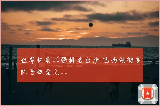 世界杯前16强排名出炉 巴西领衔多队晋级盘点_1