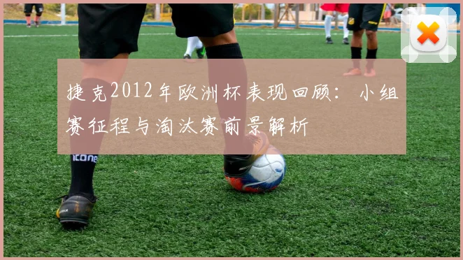 捷克2012年欧洲杯表现回顾：小组赛征程与淘汰赛前景解析