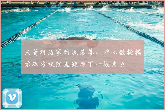 火箭对活塞对决落幕，核心数据揭示双方攻防差距与下一战看点