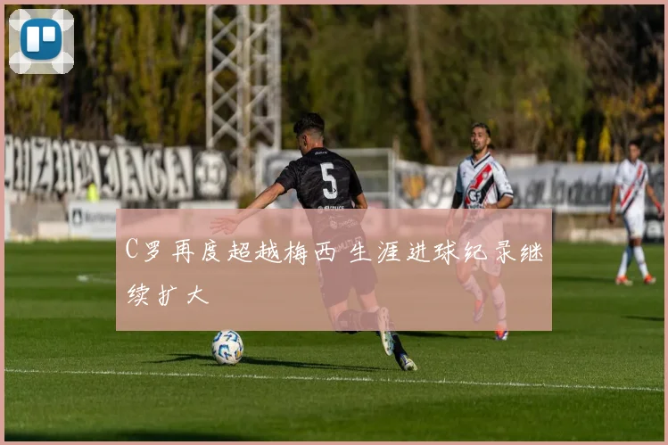 C罗再度超越梅西 生涯进球纪录继续扩大