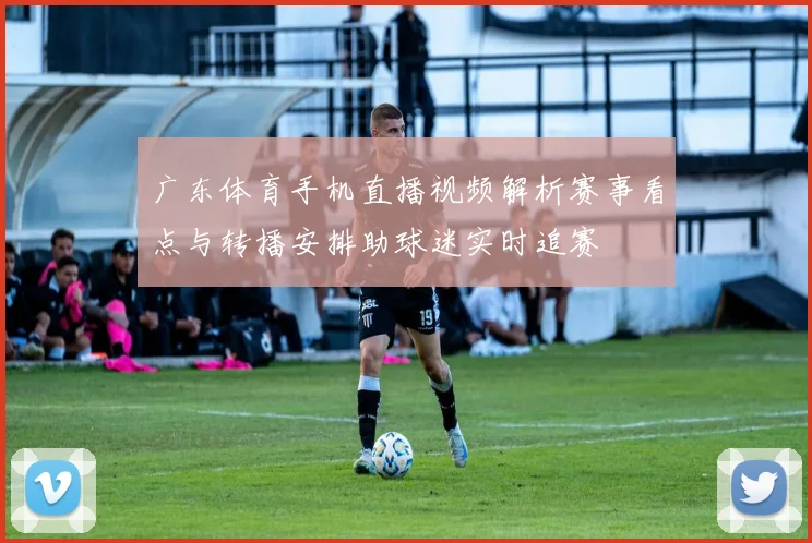 广东体育手机直播视频解析赛事看点与转播安排助球迷实时追赛