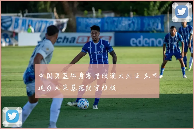 中国男篮热身赛惜败澳大利亚 末节追分未果暴露防守短板