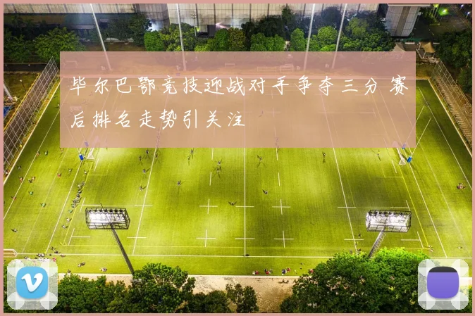 毕尔巴鄂竞技迎战对手争夺三分 赛后排名走势引关注