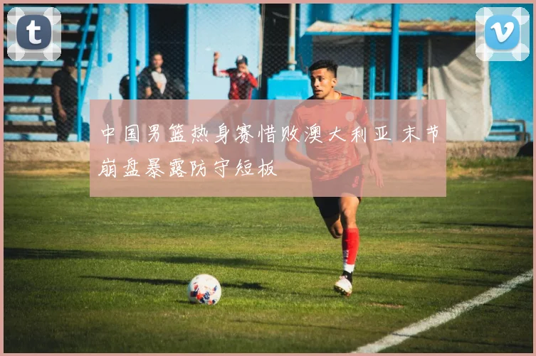 中国男篮热身赛惜败澳大利亚 末节崩盘暴露防守短板