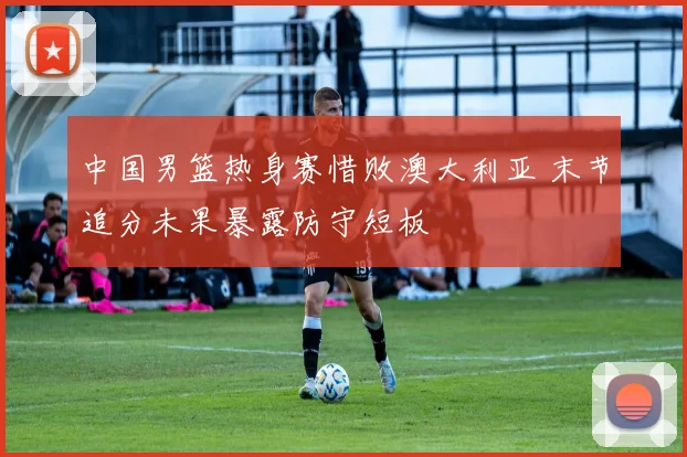 中国男篮热身赛惜败澳大利亚 末节追分未果暴露防守短板