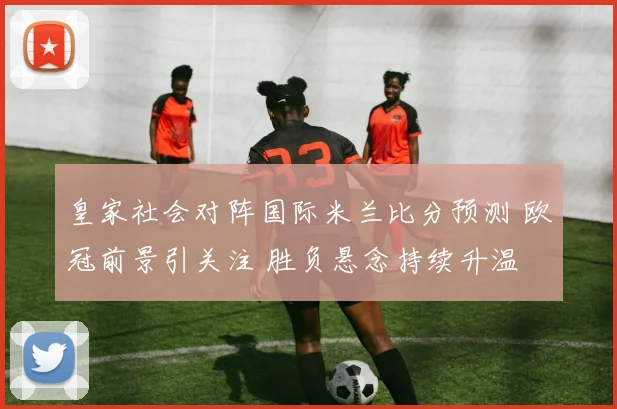 皇家社会对阵国际米兰比分预测 欧冠前景引关注 胜负悬念持续升温