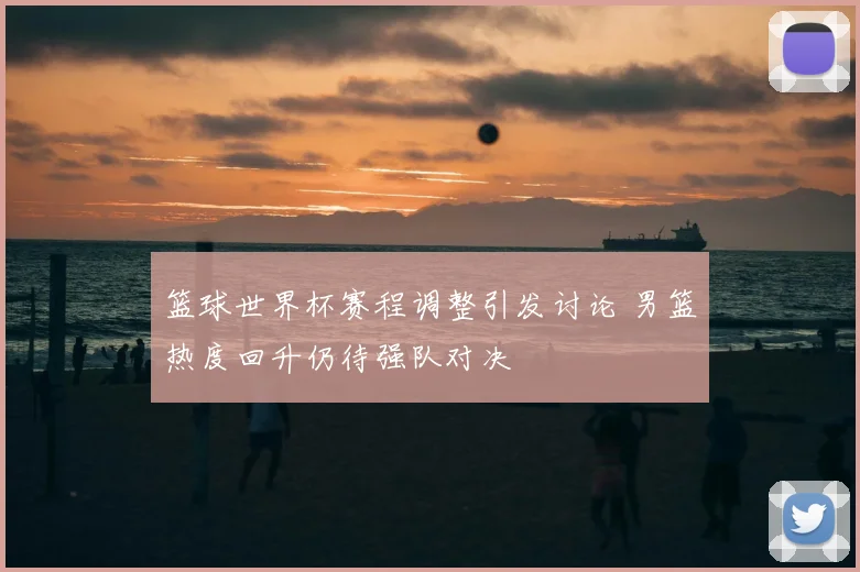 篮球世界杯赛程调整引发讨论 男篮热度回升仍待强队对决