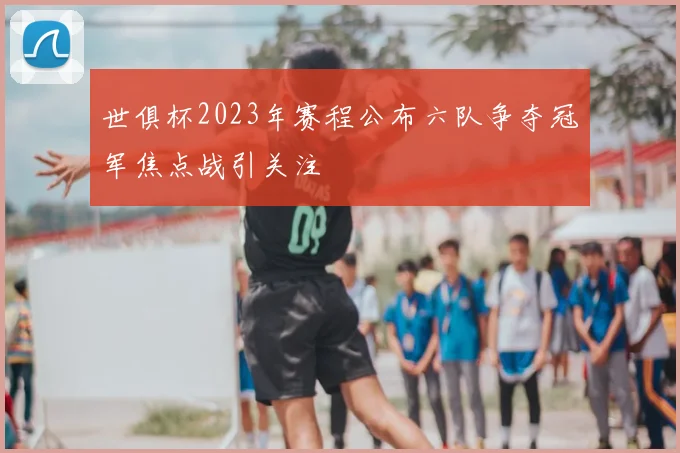 世俱杯2023年赛程公布六队争夺冠军焦点战引关注