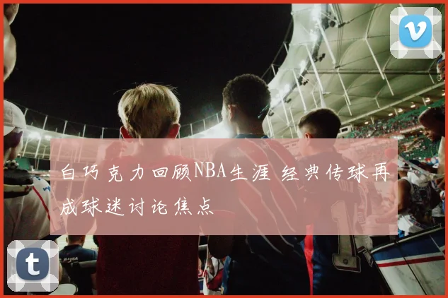白巧克力回顾NBA生涯 经典传球再成球迷讨论焦点