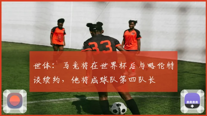 世体：马竞将在世界杯后与略伦特谈续约，他将成球队第四队长