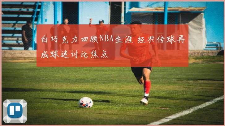 白巧克力回顾NBA生涯 经典传球再成球迷讨论焦点