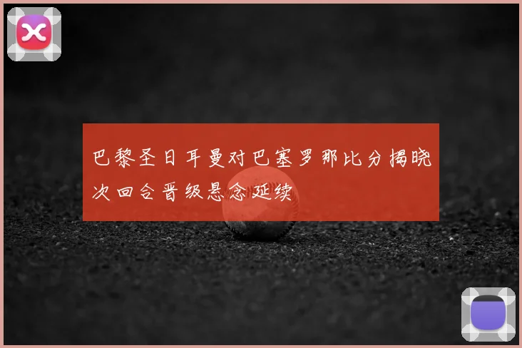 巴黎圣日耳曼对巴塞罗那比分揭晓次回合晋级悬念延续