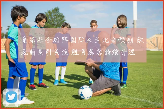 皇家社会对阵国际米兰比分预测 欧冠前景引关注 胜负悬念持续升温