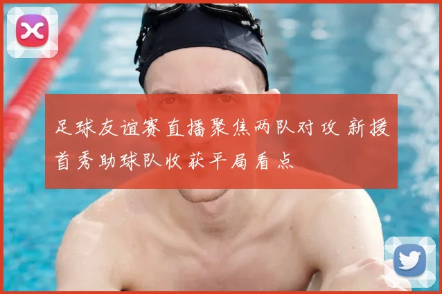 足球友谊赛直播聚焦两队对攻 新援首秀助球队收获平局看点