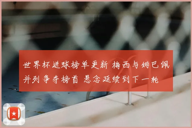 世界杯进球榜单更新 梅西与姆巴佩并列争夺榜首 悬念延续到下一轮