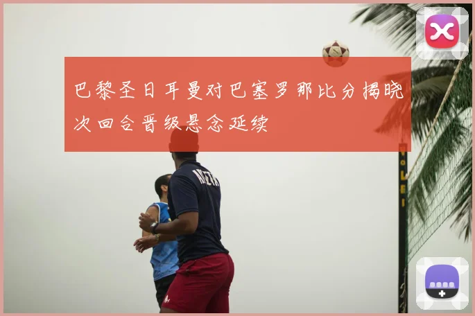 巴黎圣日耳曼对巴塞罗那比分揭晓次回合晋级悬念延续