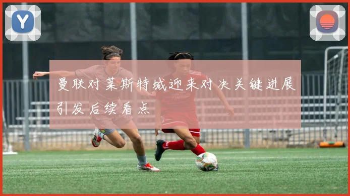 曼联对莱斯特城迎来对决关键进展引发后续看点