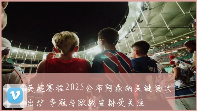 英超赛程2025公布阿森纳关键场次出炉 争冠与欧战安排受关注