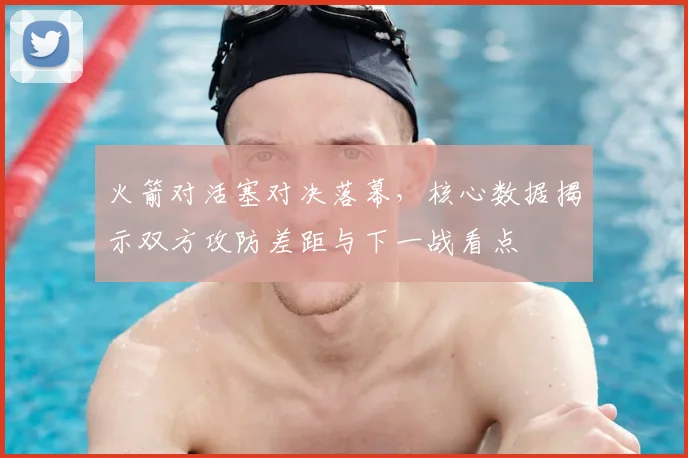 火箭对活塞对决落幕，核心数据揭示双方攻防差距与下一战看点