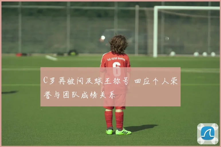 C罗再被问及球王称号 回应个人荣誉与团队成绩关系