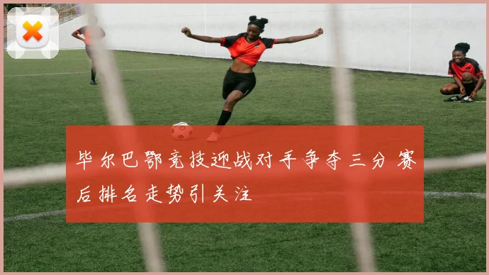 毕尔巴鄂竞技迎战对手争夺三分 赛后排名走势引关注