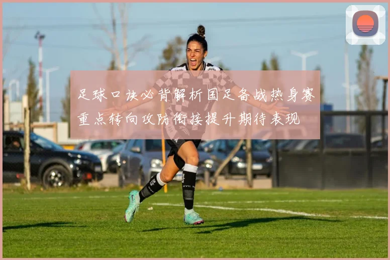 足球口诀必背解析国足备战热身赛重点转向攻防衔接提升期待表现